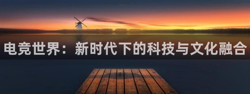 南宫电竞注册：电竞世界：新时代下的科技与文化融合